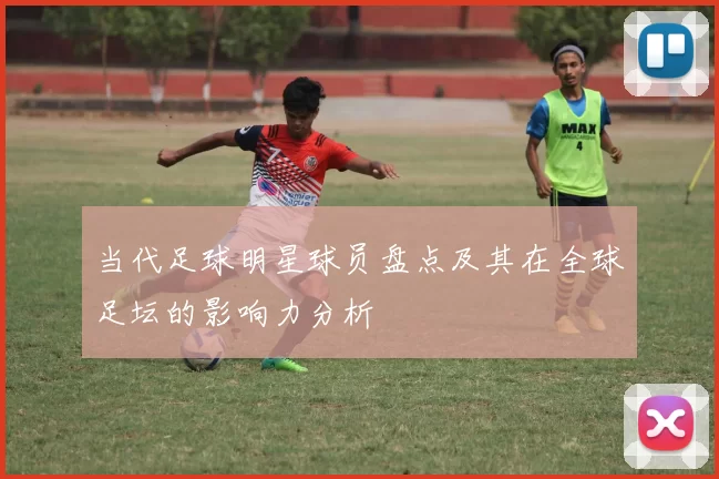 当代足球明星球员盘点及其在全球足坛的影响力分析