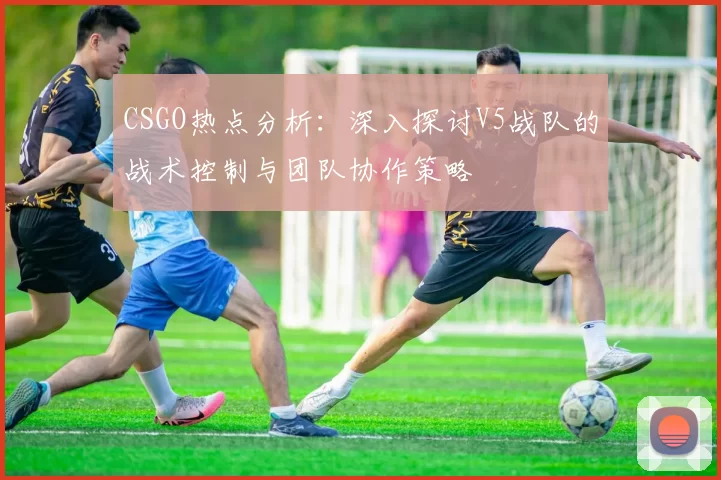 CSGO热点分析：深入探讨V5战队的战术控制与团队协作策略
