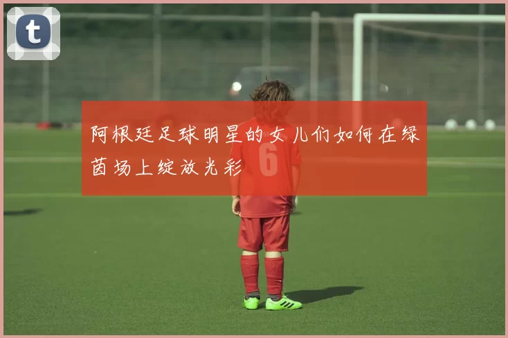 阿根廷足球明星的女儿们如何在绿茵场上绽放光彩