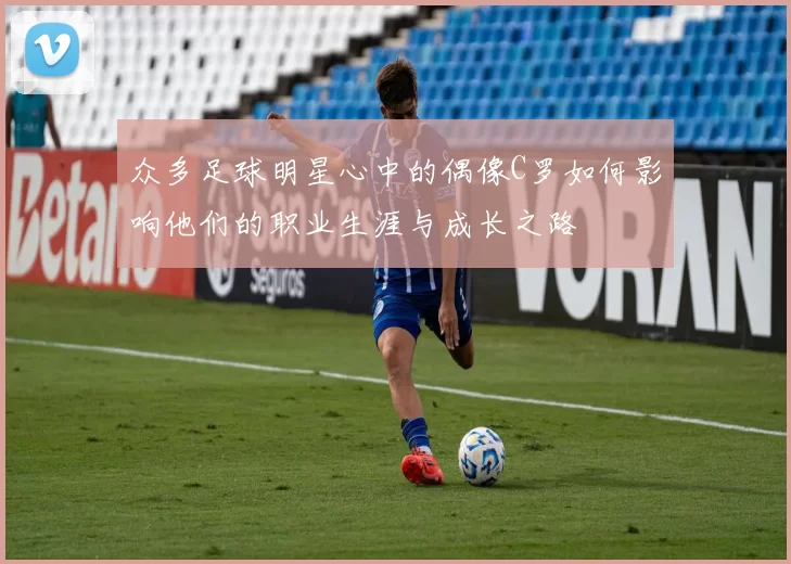 众多足球明星心中的偶像C罗如何影响他们的职业生涯与成长之路