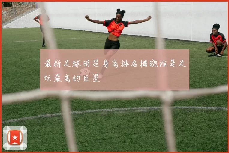 最新足球明星身高排名揭晓谁是足坛最高的巨星