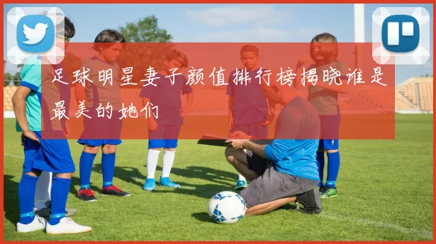 足球明星妻子颜值排行榜揭晓谁是最美的她们