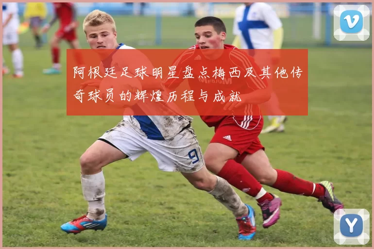 阿根廷足球明星盘点梅西及其他传奇球员的辉煌历程与成就