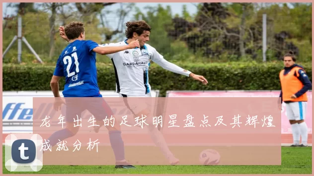 龙年出生的足球明星盘点及其辉煌成就分析