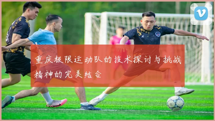 重庆极限运动队的技术探讨与挑战精神的完美结合