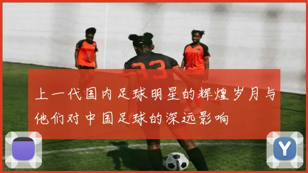 上一代国内足球明星的辉煌岁月与他们对中国足球的深远影响