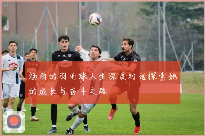 杨丽的羽毛球人生深度对话探索她的成长与奋斗之路