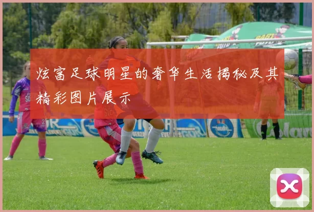 炫富足球明星的奢华生活揭秘及其精彩图片展示