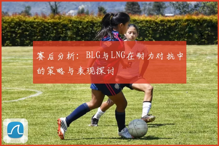 赛后分析：BLG与LNG在耐力对抗中的策略与表现探讨