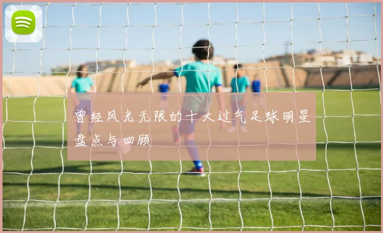 曾经风光无限的十大过气足球明星盘点与回顾