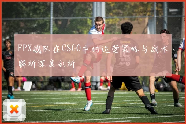 FPX战队在CSGO中的运营策略与战术解析深度剖析