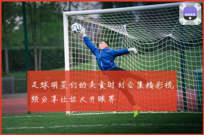 足球明星们的美食时刻合集精彩视频分享让你大开眼界