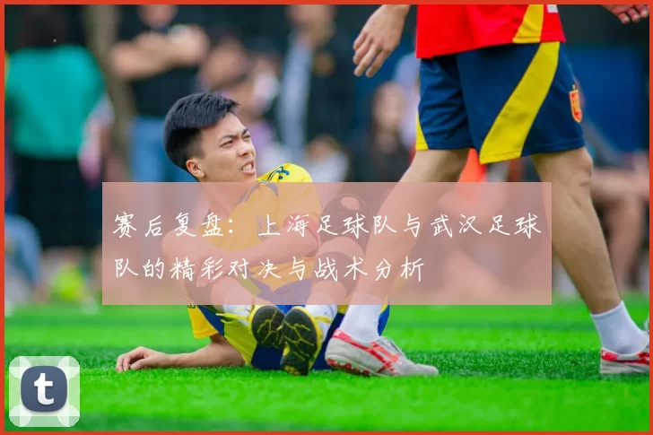 赛后复盘：上海足球队与武汉足球队的精彩对决与战术分析