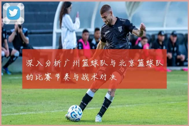 深入分析广州篮球队与北京篮球队的比赛节奏与战术对决