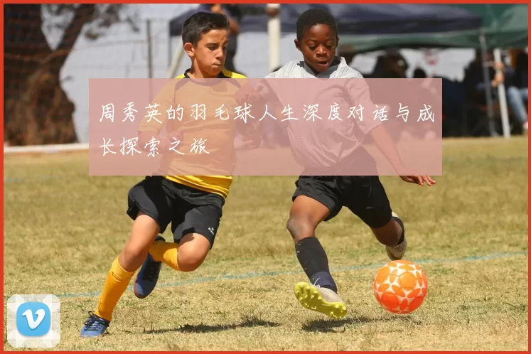 周秀英的羽毛球人生深度对话与成长探索之旅