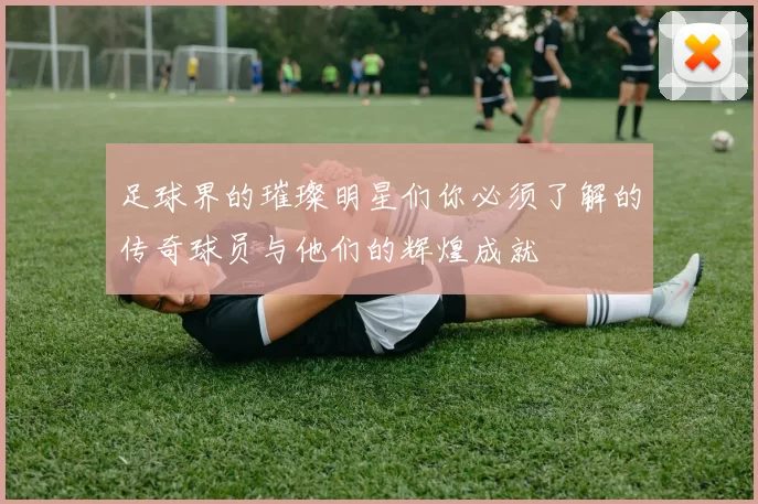 足球界的璀璨明星们你必须了解的传奇球员与他们的辉煌成就