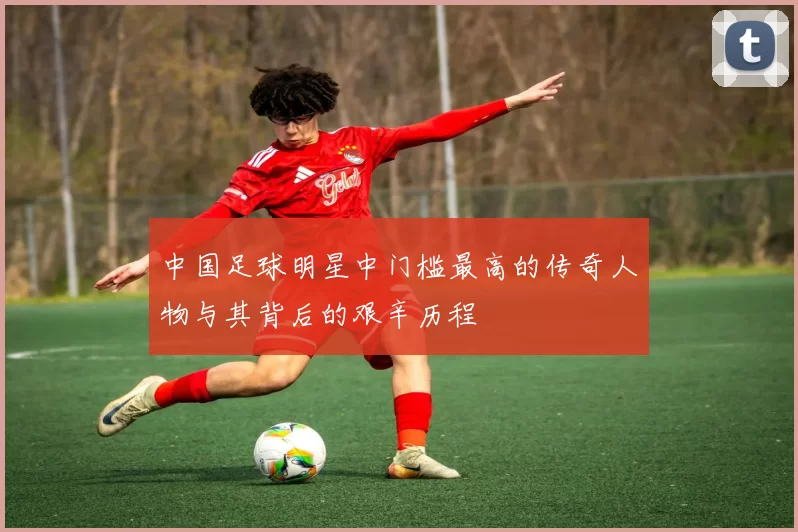 中国足球明星中门槛最高的传奇人物与其背后的艰辛历程