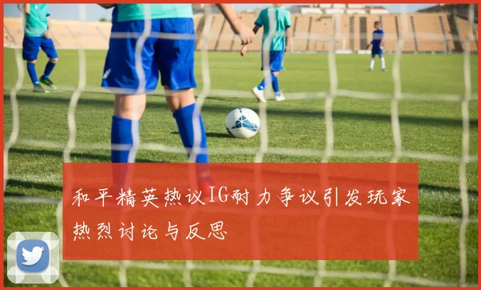和平精英热议IG耐力争议引发玩家热烈讨论与反思