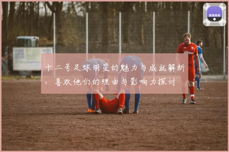 十二号足球明星的魅力与成就解析，喜欢他们的理由与影响力探讨