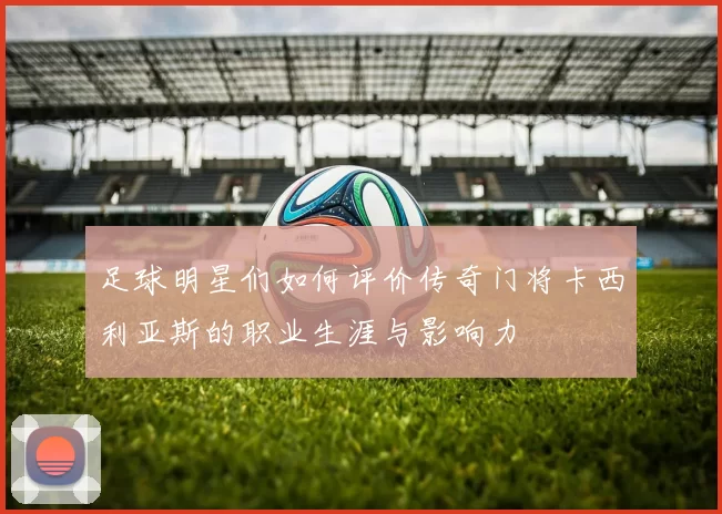 足球明星们如何评价传奇门将卡西利亚斯的职业生涯与影响力