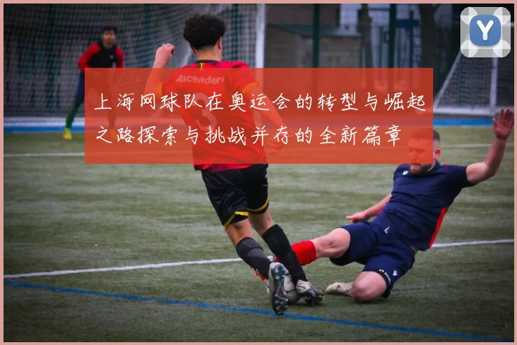 上海网球队在奥运会的转型与崛起之路探索与挑战并存的全新篇章