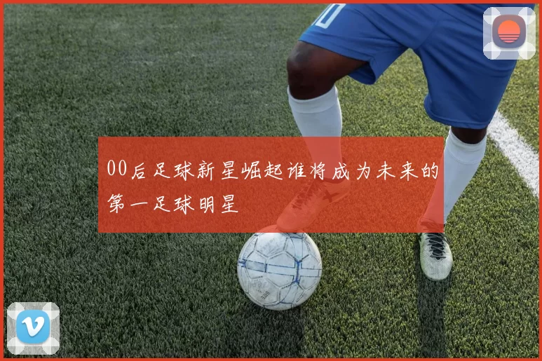 00后足球新星崛起谁将成为未来的第一足球明星