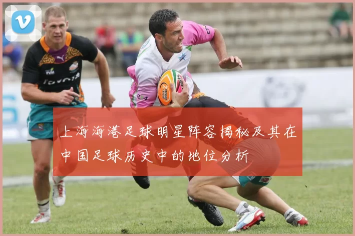 上海海港足球明星阵容揭秘及其在中国足球历史中的地位分析