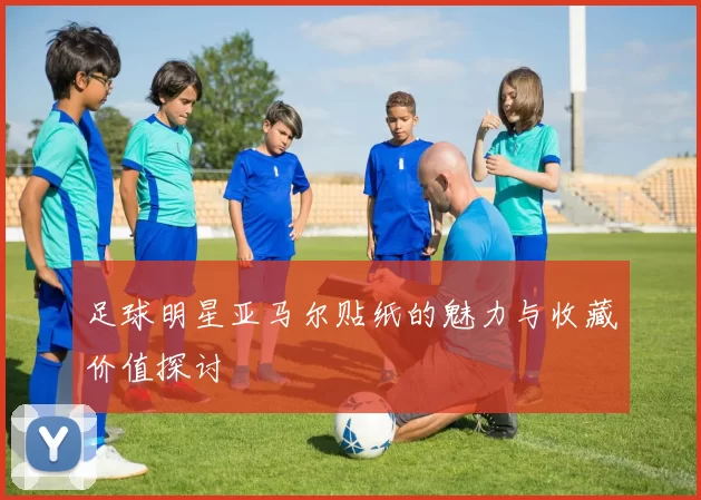足球明星亚马尔贴纸的魅力与收藏价值探讨