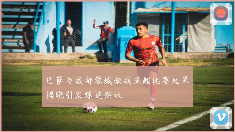 巴萨与成都蓉城激战正酣比赛结果揭晓引发球迷热议