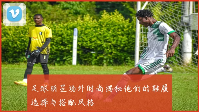足球明星场外时尚揭秘他们的鞋履选择与搭配风格