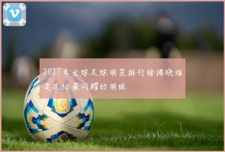 2017年全球足球明星排行榜揭晓谁是足坛最闪耀的明珠
