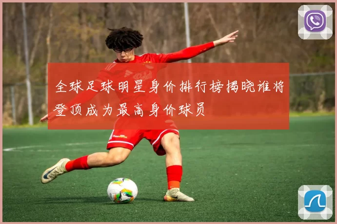 全球足球明星身价排行榜揭晓谁将登顶成为最高身价球员