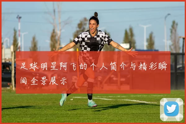 足球明星阿飞的个人简介与精彩瞬间全景展示