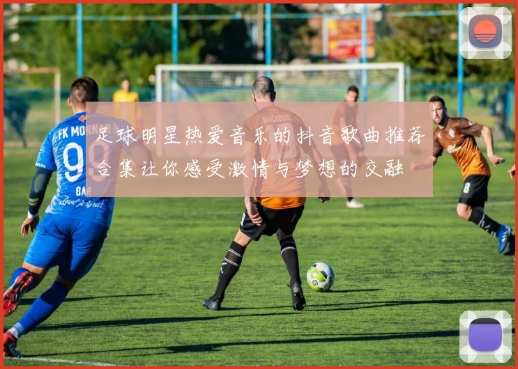 足球明星热爱音乐的抖音歌曲推荐合集让你感受激情与梦想的交融