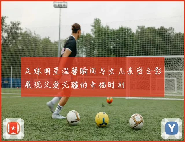 足球明星温馨瞬间与女儿亲密合影展现父爱无疆的幸福时刻