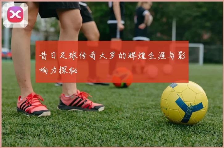 昔日足球传奇大罗的辉煌生涯与影响力探秘