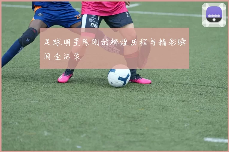 足球明星陈刚的辉煌历程与精彩瞬间全记录