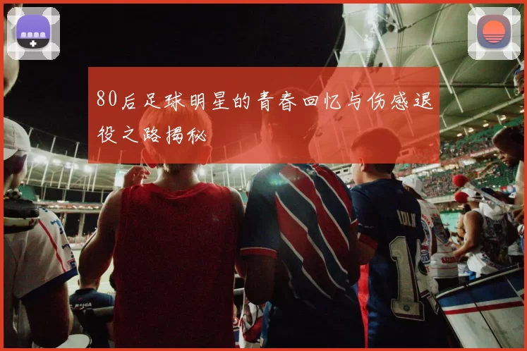 80后足球明星的青春回忆与伤感退役之路揭秘