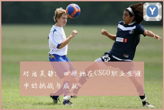 对话吴静：回顾她在CSGO职业生涯中的挑战与成就