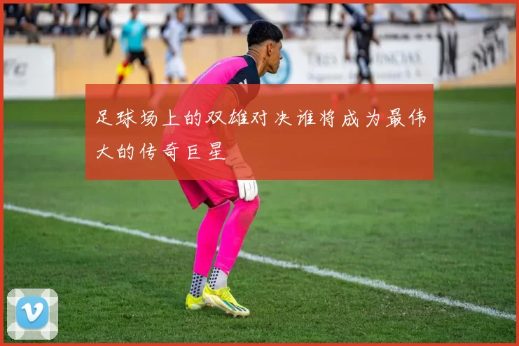 足球场上的双雄对决谁将成为最伟大的传奇巨星