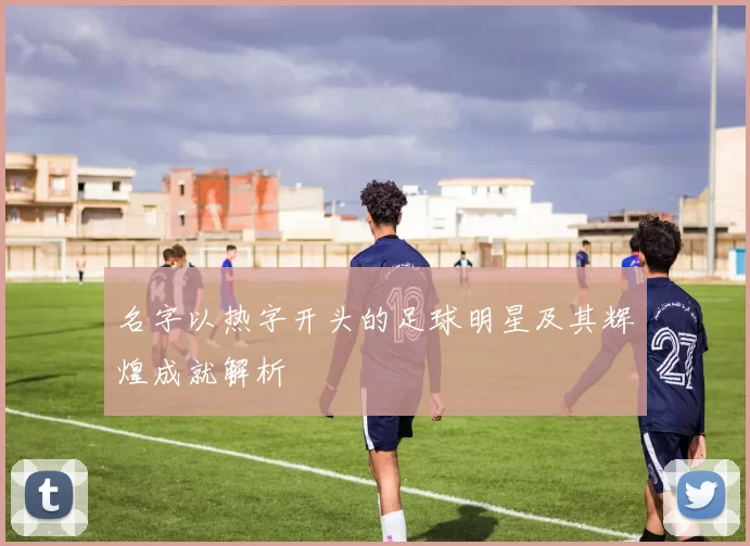 名字以热字开头的足球明星及其辉煌成就解析