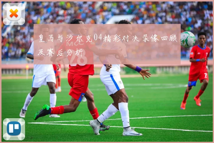 皇马与沙尔克04精彩对决录像回顾及赛后分析