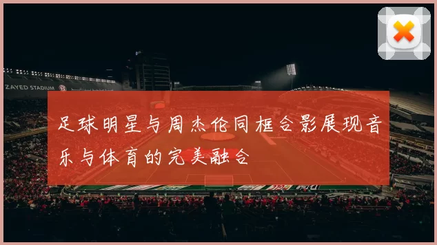 足球明星与周杰伦同框合影展现音乐与体育的完美融合