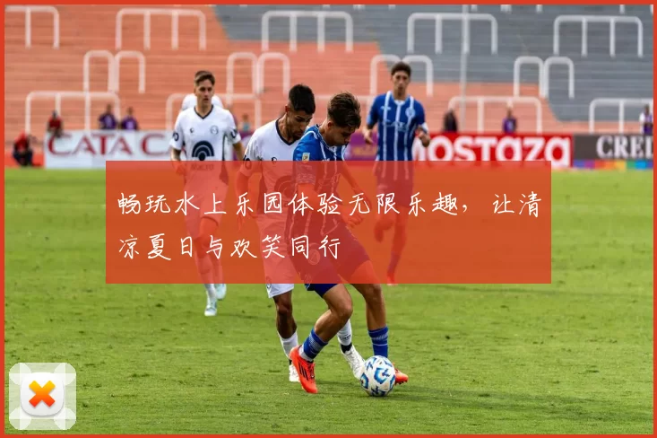 畅玩水上乐园体验无限乐趣，让清凉夏日与欢笑同行