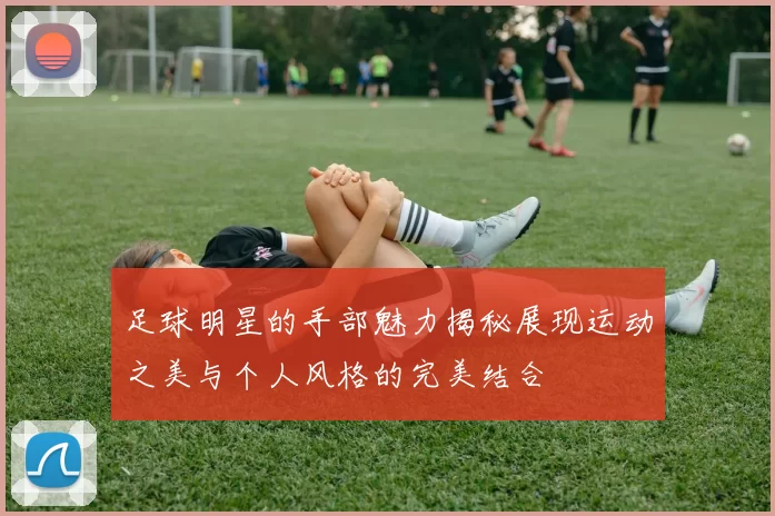 足球明星的手部魅力揭秘展现运动之美与个人风格的完美结合