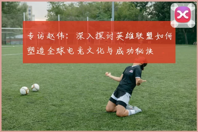 专访赵伟：深入探讨英雄联盟如何塑造全球电竞文化与成功秘诀
