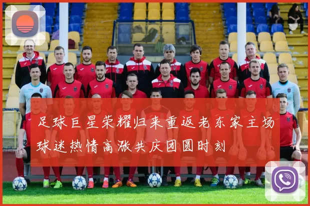 足球巨星荣耀归来重返老东家主场球迷热情高涨共庆团圆时刻