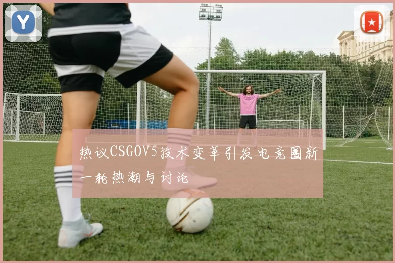 热议CSGOV5技术变革引发电竞圈新一轮热潮与讨论
