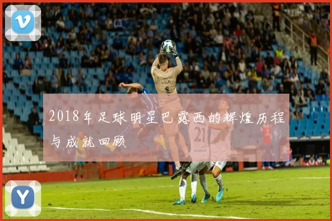 2018年足球明星巴露西的辉煌历程与成就回顾