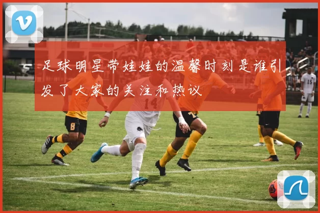 足球明星带娃娃的温馨时刻是谁引发了大家的关注和热议